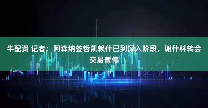 牛配资 记者：阿森纳签哲凯赖什已到深入阶段，谢什科转会交易暂停
