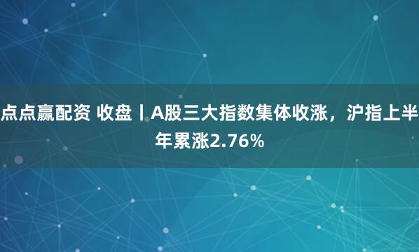 点点赢配资 收盘丨A股三大指数集体收涨，沪指上半年累涨2.76%