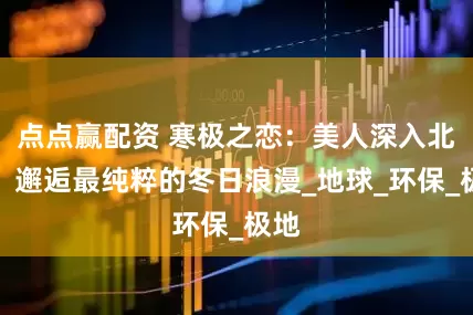 点点赢配资 寒极之恋：美人深入北极，邂逅最纯粹的冬日浪漫_地球_环保_极地
