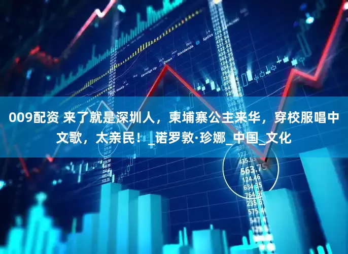 009配资 来了就是深圳人，柬埔寨公主来华，穿校服唱中文歌，太亲民！_诺罗敦·珍娜_中国_文化
