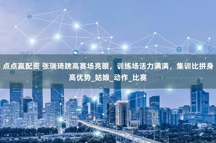 点点赢配资 张瑞琦跳高赛场亮眼，训练场活力满满，集训比拼身高优势_姑娘_动作_比赛