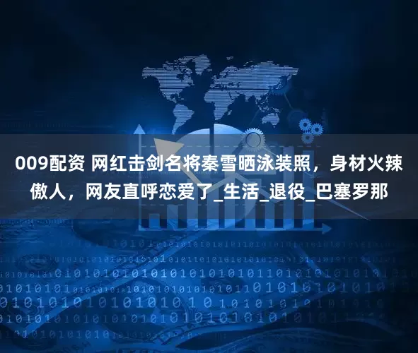 009配资 网红击剑名将秦雪晒泳装照，身材火辣傲人，网友直呼恋爱了_生活_退役_巴塞罗那