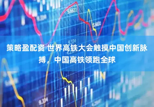 策略盈配资 世界高铁大会触摸中国创新脉搏，中国高铁领跑全球