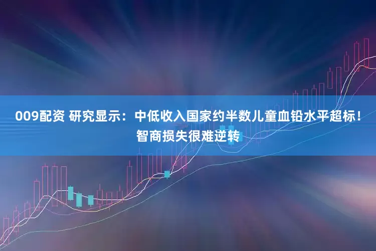 009配资 研究显示：中低收入国家约半数儿童血铅水平超标！智商损失很难逆转