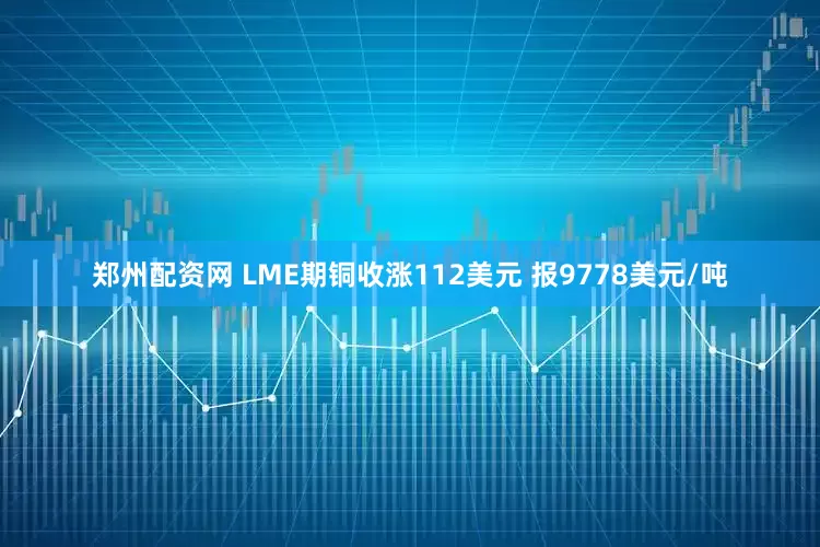 郑州配资网 LME期铜收涨112美元 报9778美元/吨