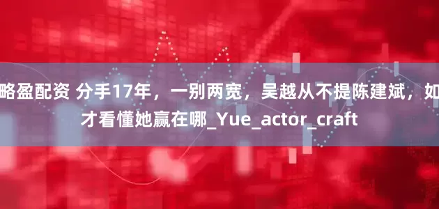策略盈配资 分手17年，一别两宽，吴越从不提陈建斌，如今才看懂她赢在哪_Yue_actor_craft