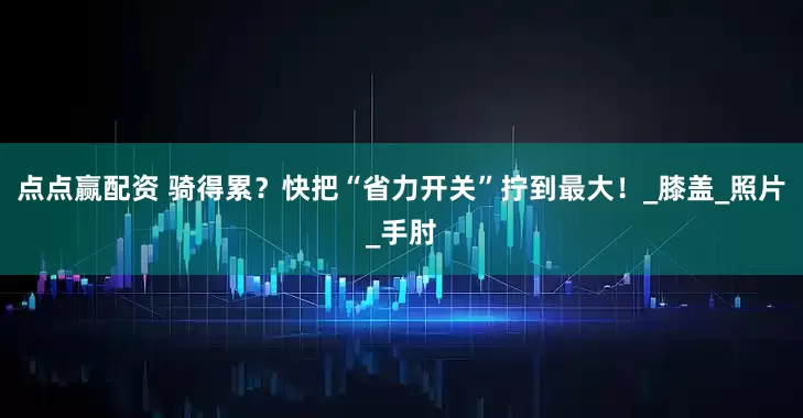 点点赢配资 骑得累？快把“省力开关”拧到最大！_膝盖_照片_手肘