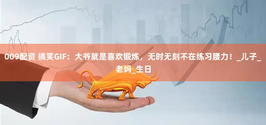 009配资 搞笑GIF：大爷就是喜欢锻炼，无时无刻不在练习腰力！_儿子_老妈_生日