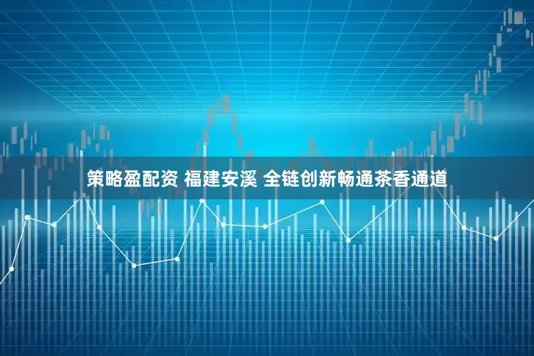 策略盈配资 福建安溪 全链创新畅通茶香通道