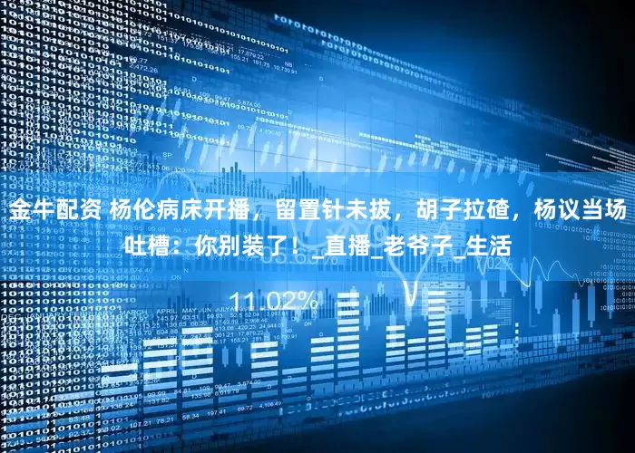 金牛配资 杨伦病床开播，留置针未拔，胡子拉碴，杨议当场吐槽：你别装了！_直播_老爷子_生活