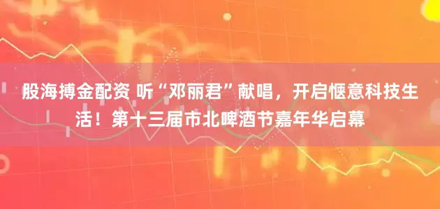 股海搏金配资 听“邓丽君”献唱，开启惬意科技生活！第十三届市北啤酒节嘉年华启幕